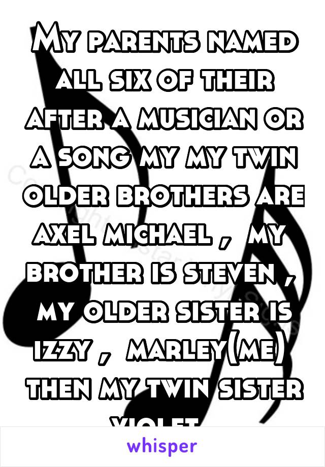 My parents named all six of their after a musician or a song my my twin older brothers are axel michael ,  my  brother is steven ,  my older sister is izzy ,  marley(me)  then my twin sister violet. 