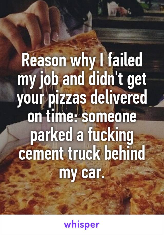 Reason why I failed my job and didn't get your pizzas delivered on time: someone parked a fucking cement truck behind my car.