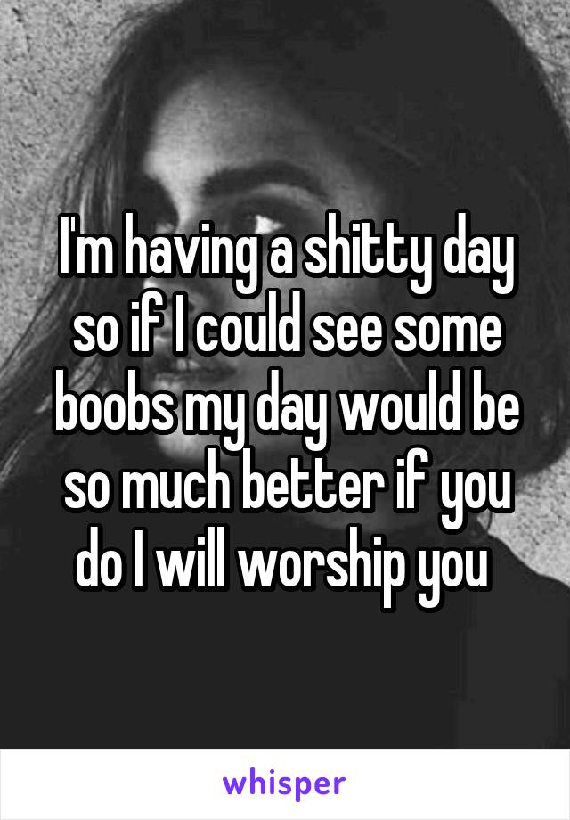 I'm having a shitty day so if I could see some boobs my day would be so much better if you do I will worship you 
