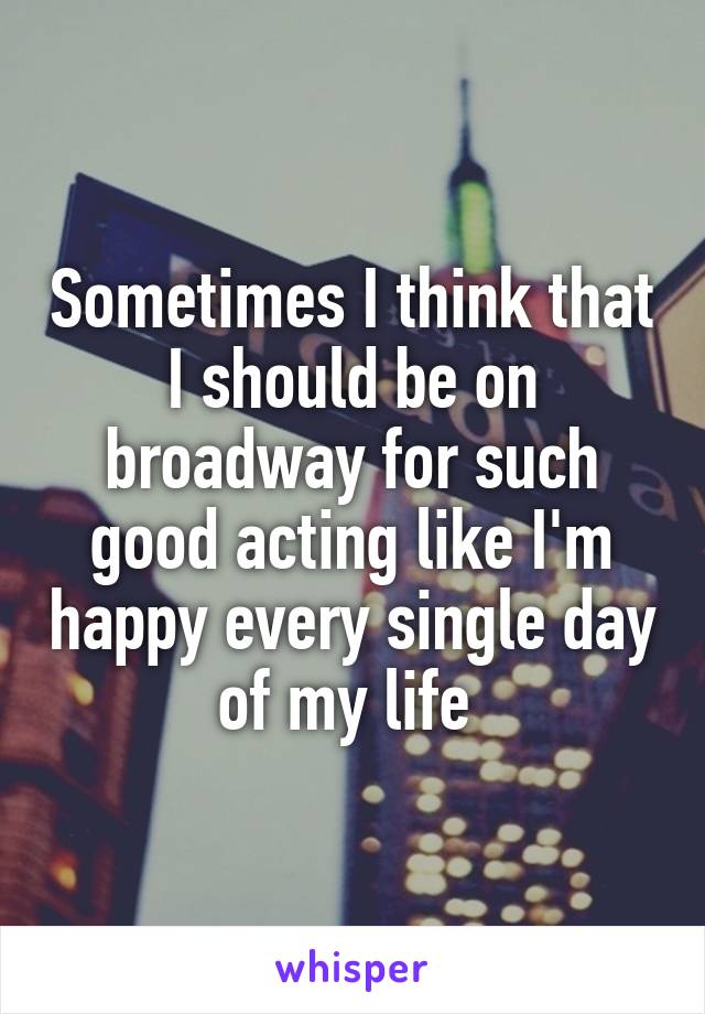 Sometimes I think that I should be on broadway for such good acting like I'm happy every single day of my life 
