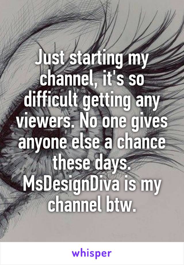Just starting my channel, it's so difficult getting any viewers. No one gives anyone else a chance these days. MsDesignDiva is my channel btw.