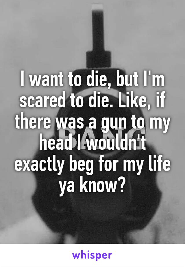 I want to die, but I'm scared to die. Like, if there was a gun to my head I wouldn't exactly beg for my life ya know?