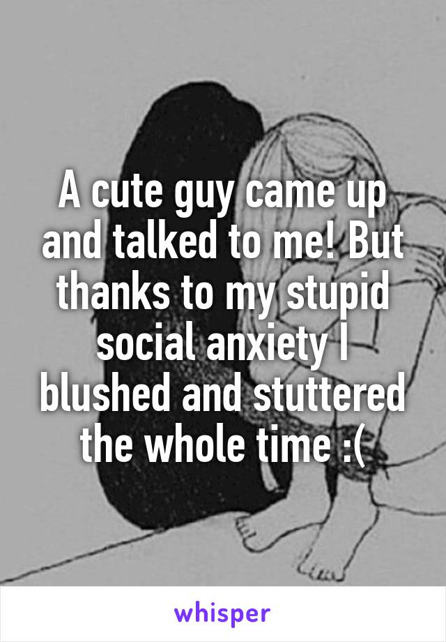 A cute guy came up and talked to me! But thanks to my stupid social anxiety I blushed and stuttered the whole time :(