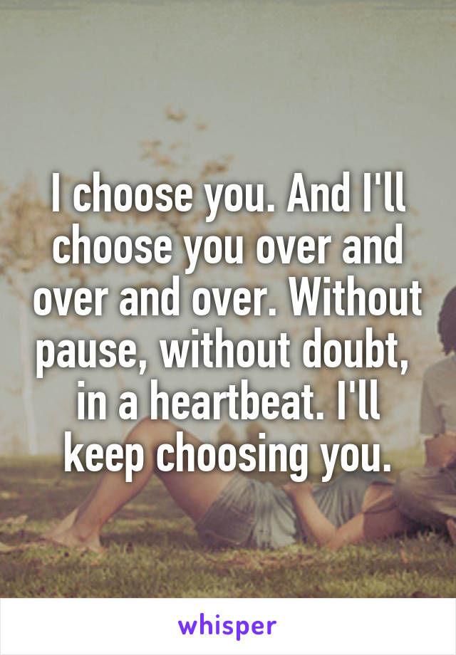 I choose you. And I'll choose you over and over and over. Without pause, without doubt, 
in a heartbeat. I'll keep choosing you.