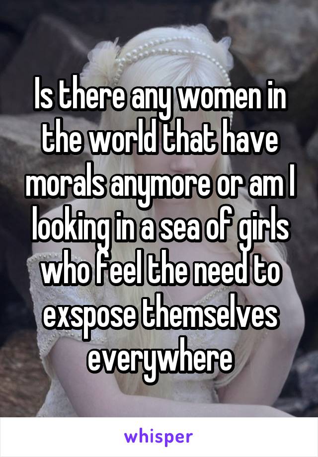 Is there any women in the world that have morals anymore or am I looking in a sea of girls who feel the need to exspose themselves everywhere