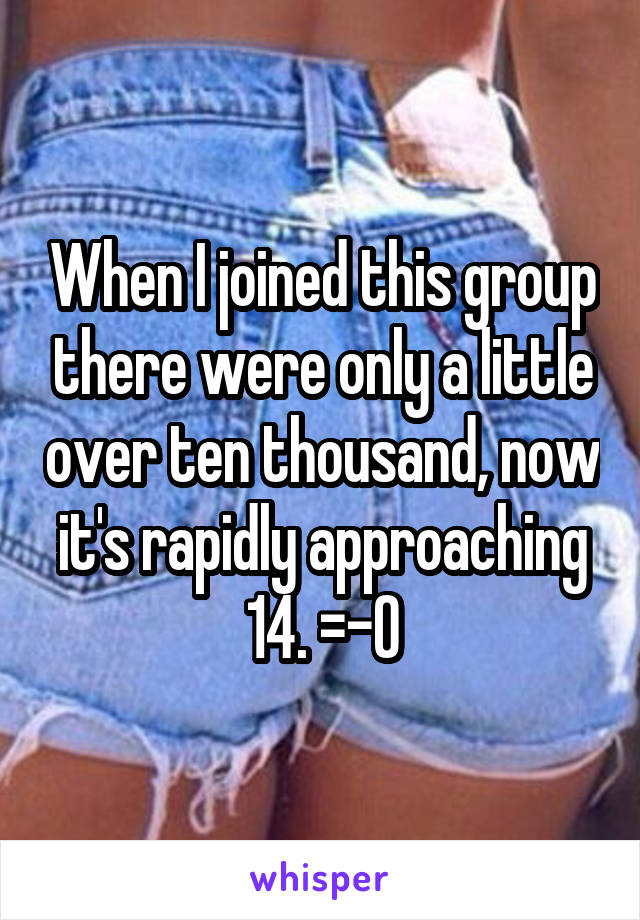 When I joined this group there were only a little over ten thousand, now it's rapidly approaching 14. =-O