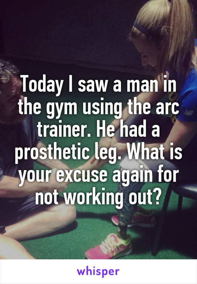 Today I saw a man in the gym using the arc trainer. He had a prosthetic leg. What is your excuse again for not working out?