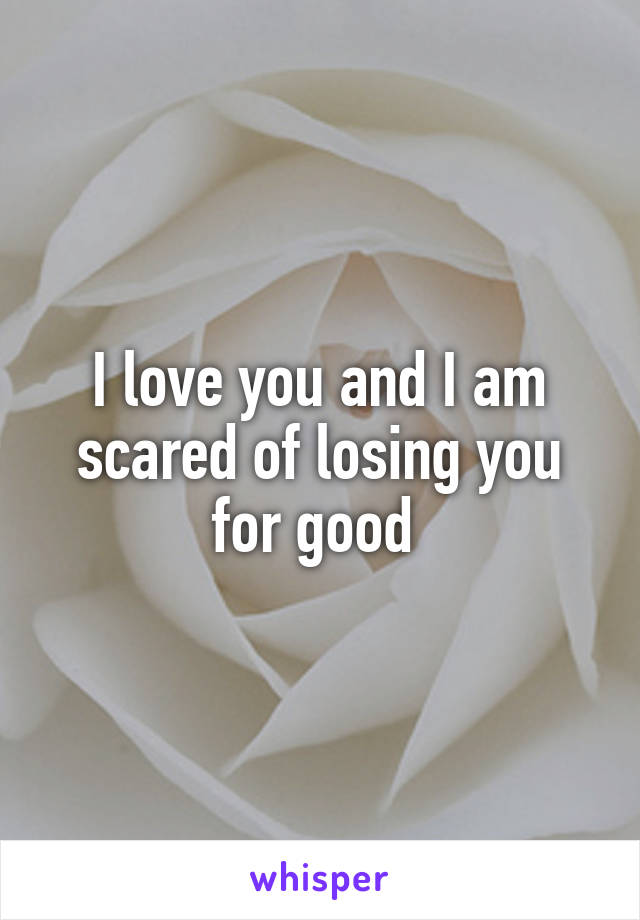 I love you and I am scared of losing you for good 