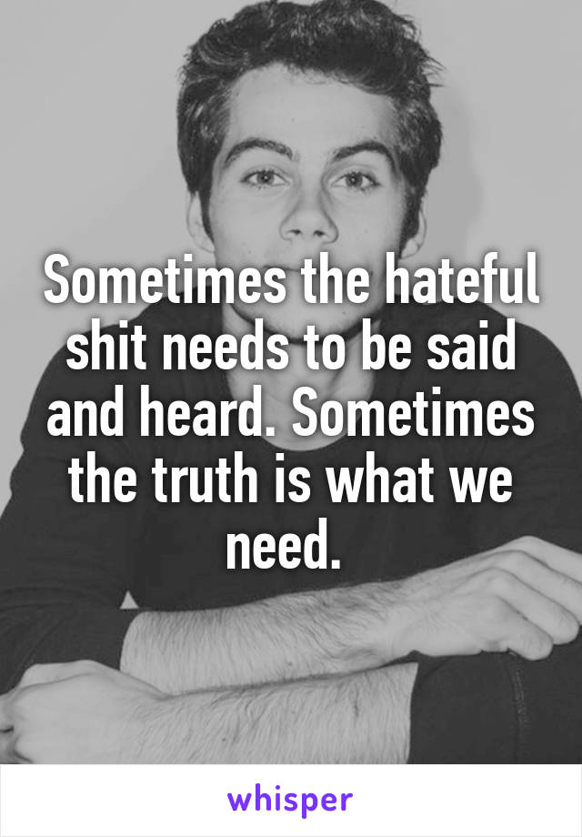 Sometimes the hateful shit needs to be said and heard. Sometimes the truth is what we need. 