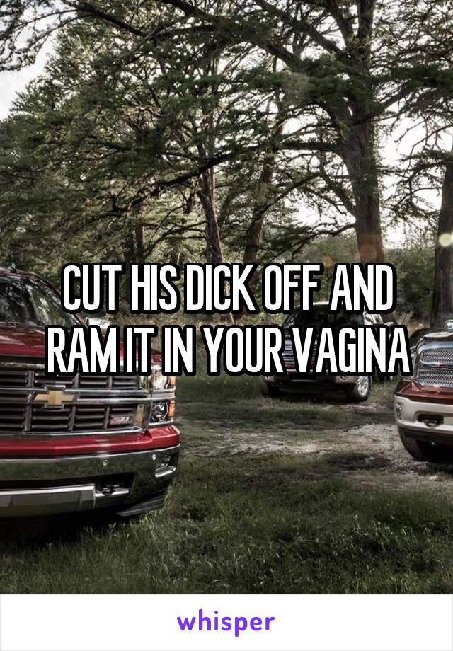 CUT HIS DICK OFF AND RAM IT IN YOUR VAGINA