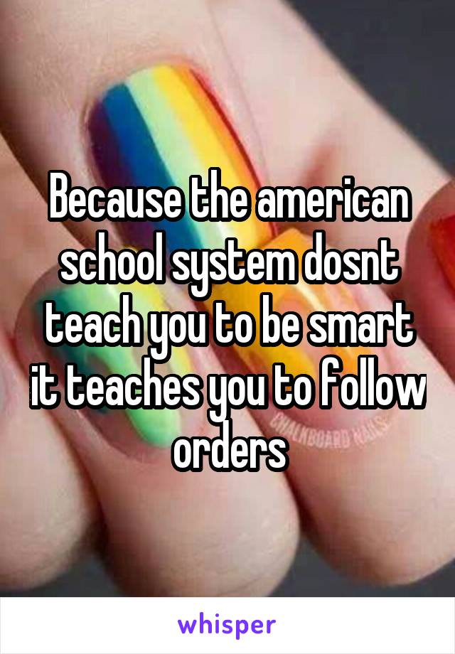 Because the american school system dosnt teach you to be smart it teaches you to follow orders