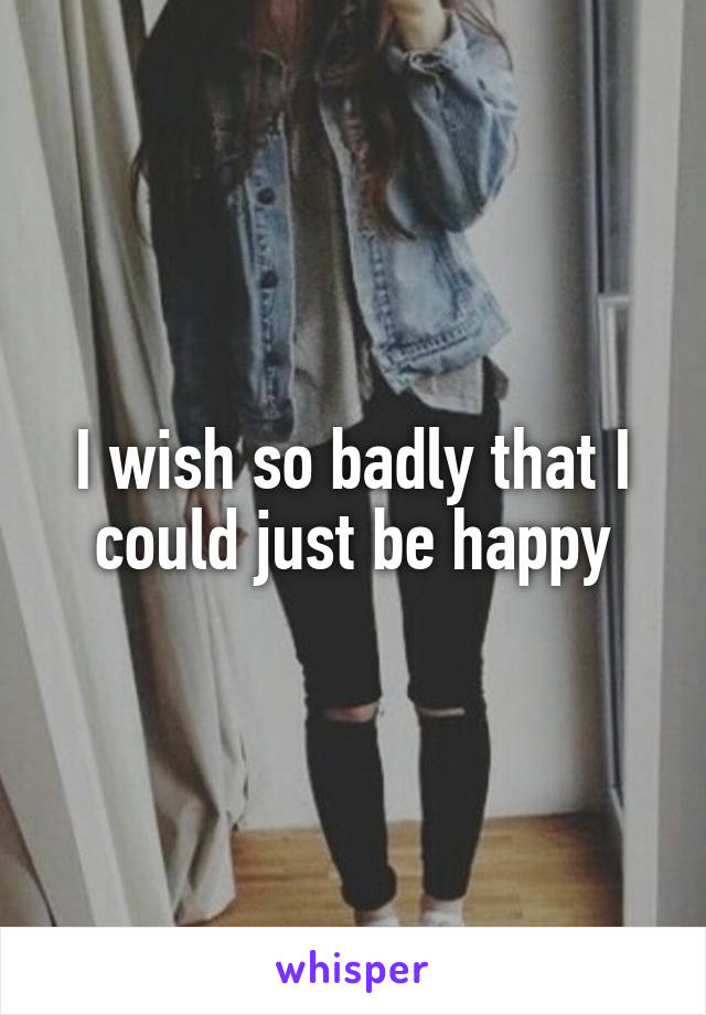 I wish so badly that I could just be happy