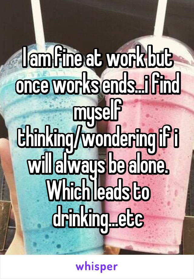 I am fine at work but once works ends...i find myself thinking/wondering if i will always be alone.
Which leads to drinking...etc
