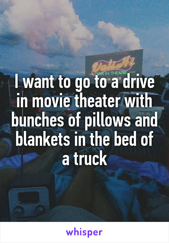 I want to go to a drive in movie theater with bunches of pillows and blankets in the bed of a truck