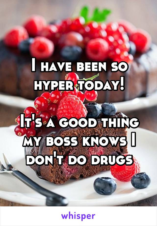 I have been so hyper today!

It's a good thing my boss knows I don't do drugs