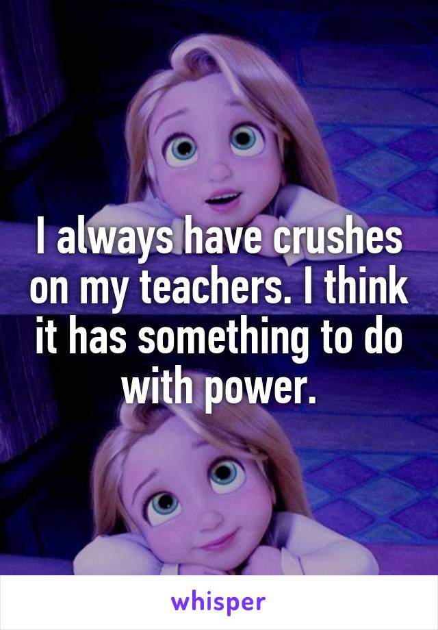 I always have crushes on my teachers. I think it has something to do with power.