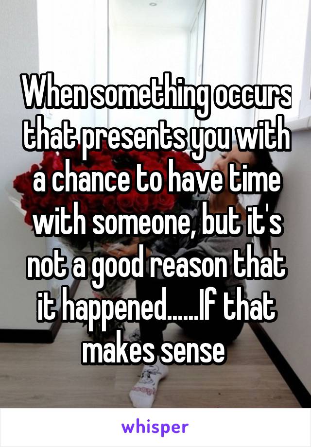 When something occurs that presents you with a chance to have time with someone, but it's not a good reason that it happened......If that makes sense 