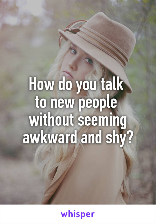 How do you talk 
to new people 
without seeming awkward and shy?