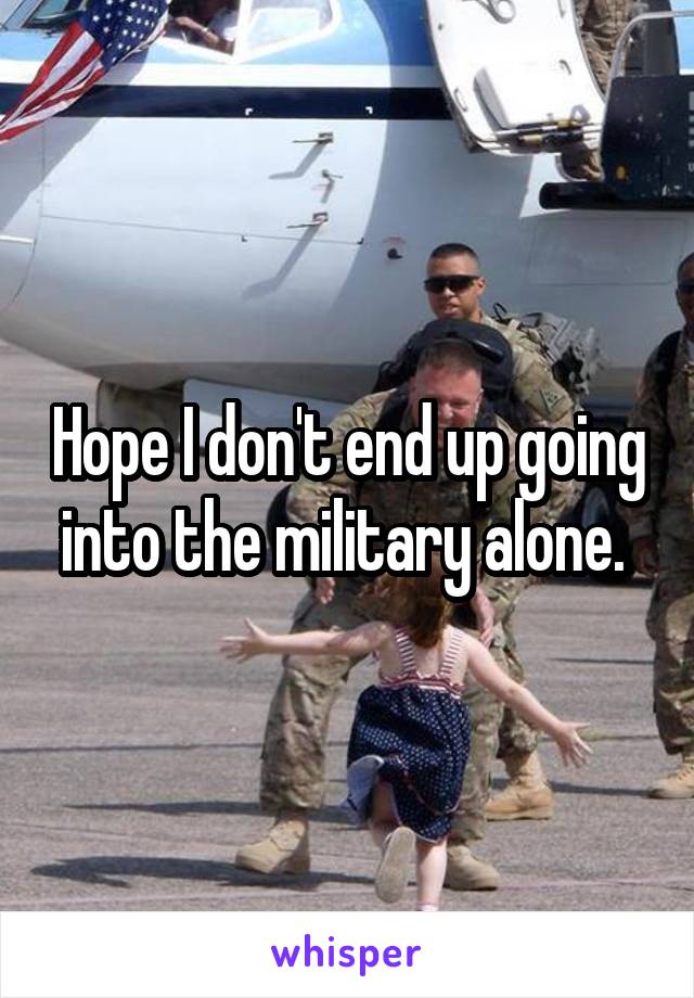 Hope I don't end up going into the military alone. 