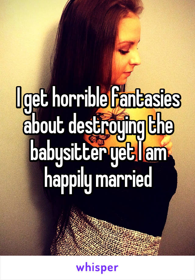 I get horrible fantasies about destroying the babysitter yet I am happily married