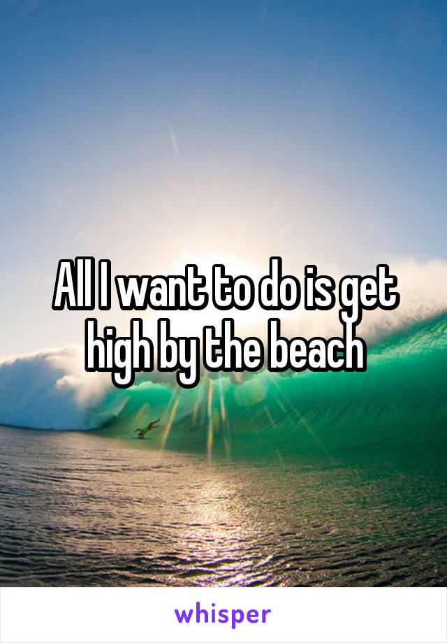 All I want to do is get high by the beach