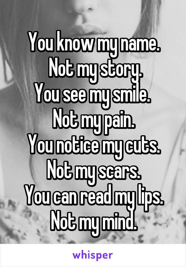 You know my name.
 Not my story.
You see my smile. 
Not my pain.
You notice my cuts.
Not my scars.
You can read my lips.
Not my mind.