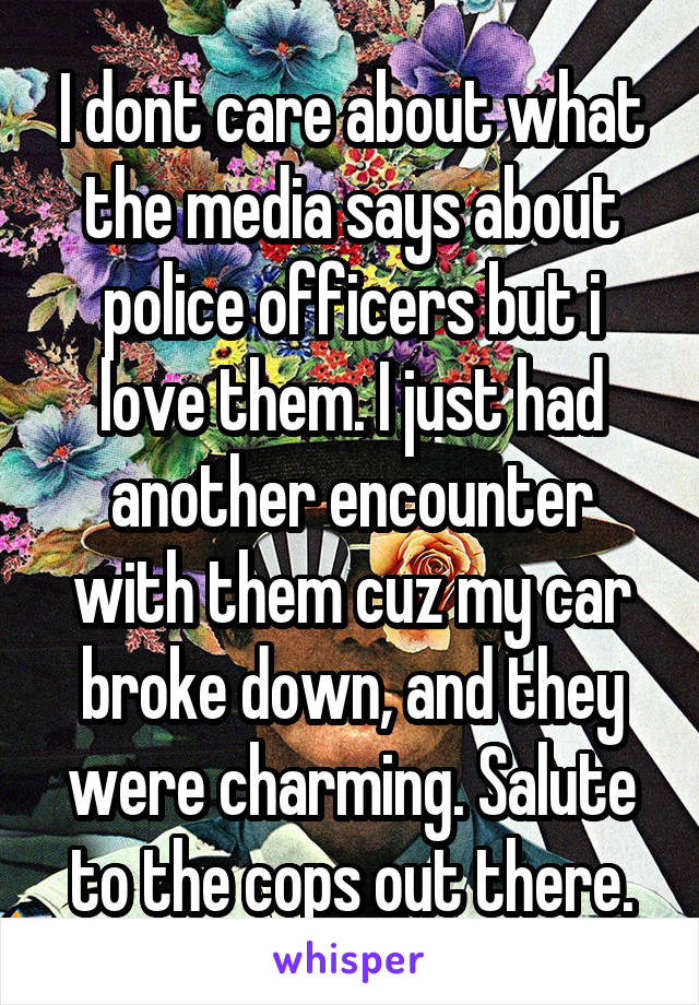 I dont care about what the media says about police officers but i love them. I just had another encounter with them cuz my car broke down, and they were charming. Salute to the cops out there.