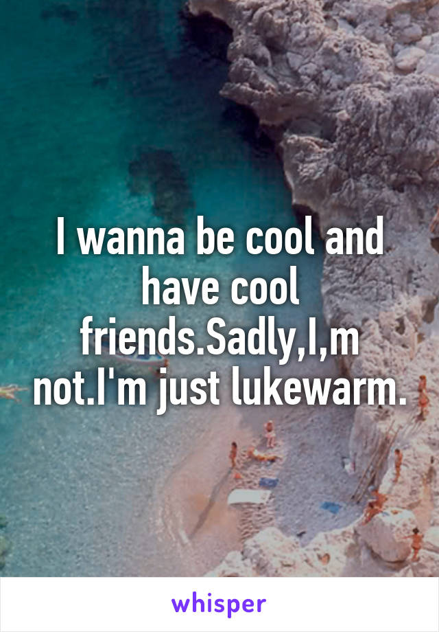 I wanna be cool and have cool friends.Sadly,I,m not.I'm just lukewarm.