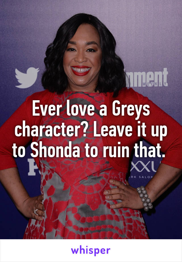 Ever love a Greys character? Leave it up to Shonda to ruin that. 