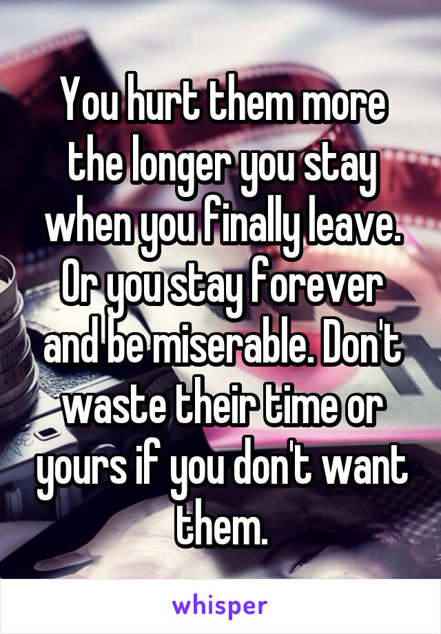 You hurt them more the longer you stay when you finally leave. Or you stay forever and be miserable. Don't waste their time or yours if you don't want them.