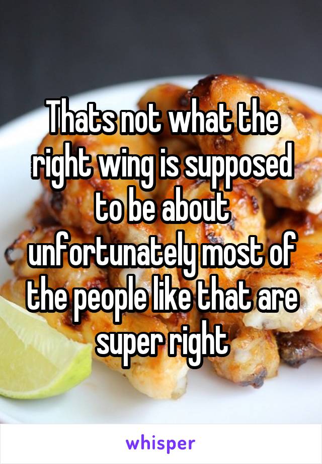 Thats not what the right wing is supposed to be about unfortunately most of the people like that are super right