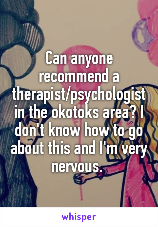 Can anyone recommend a therapist/psychologist in the okotoks area? I don't know how to go about this and I'm very nervous. 