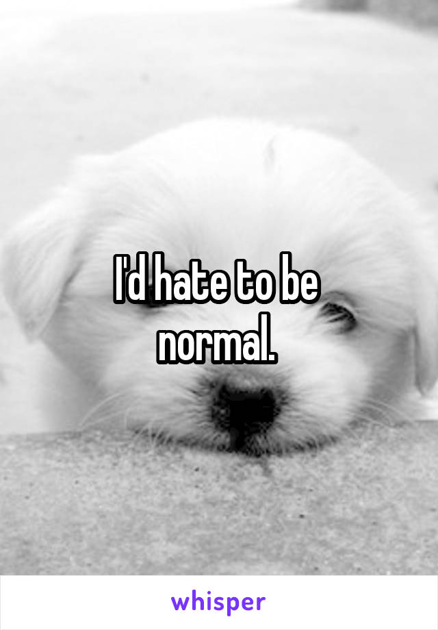 I'd hate to be 
normal. 