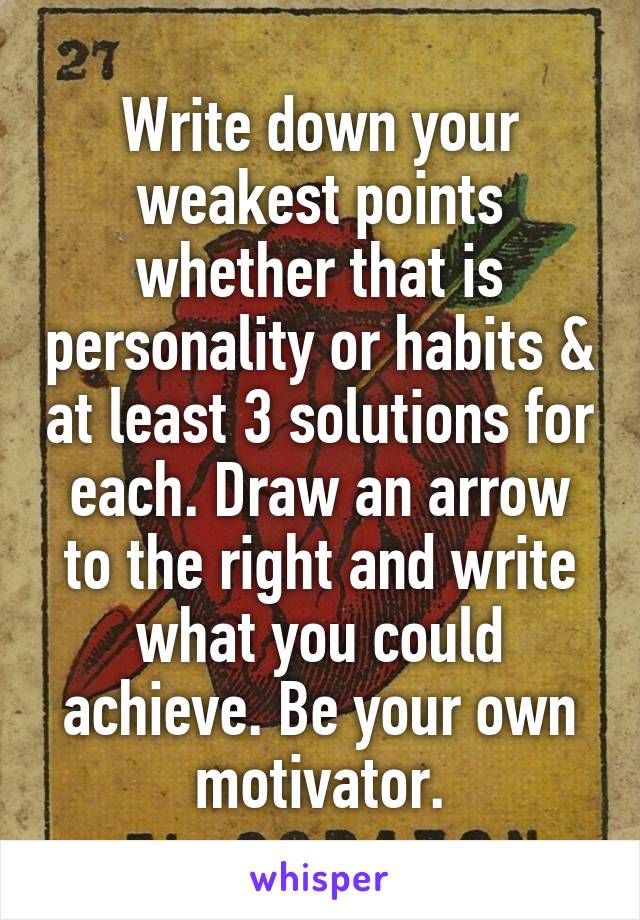 Write down your weakest points whether that is personality or habits & at least 3 solutions for each. Draw an arrow to the right and write what you could achieve. Be your own motivator.