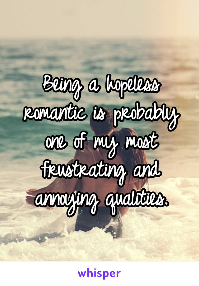 Being a hopeless romantic is probably one of my most frustrating and annoying qualities.