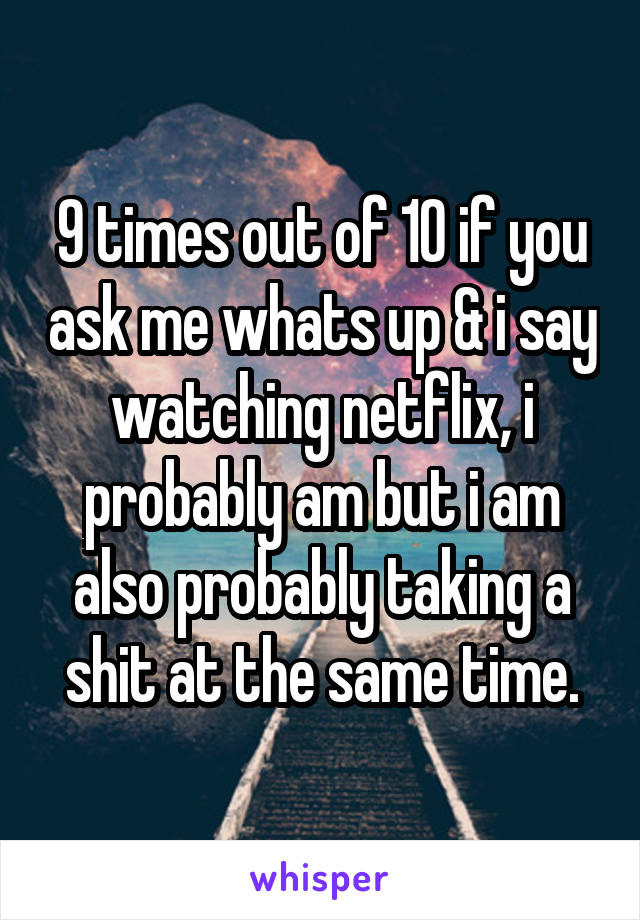 9 times out of 10 if you ask me whats up & i say watching netflix, i probably am but i am also probably taking a shit at the same time.