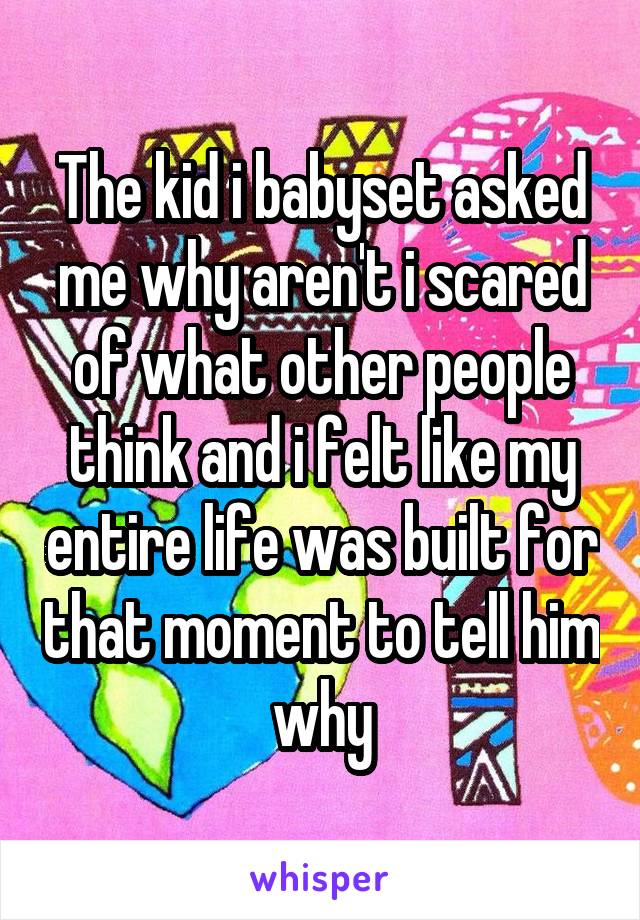 The kid i babyset asked me why aren't i scared of what other people think and i felt like my entire life was built for that moment to tell him why