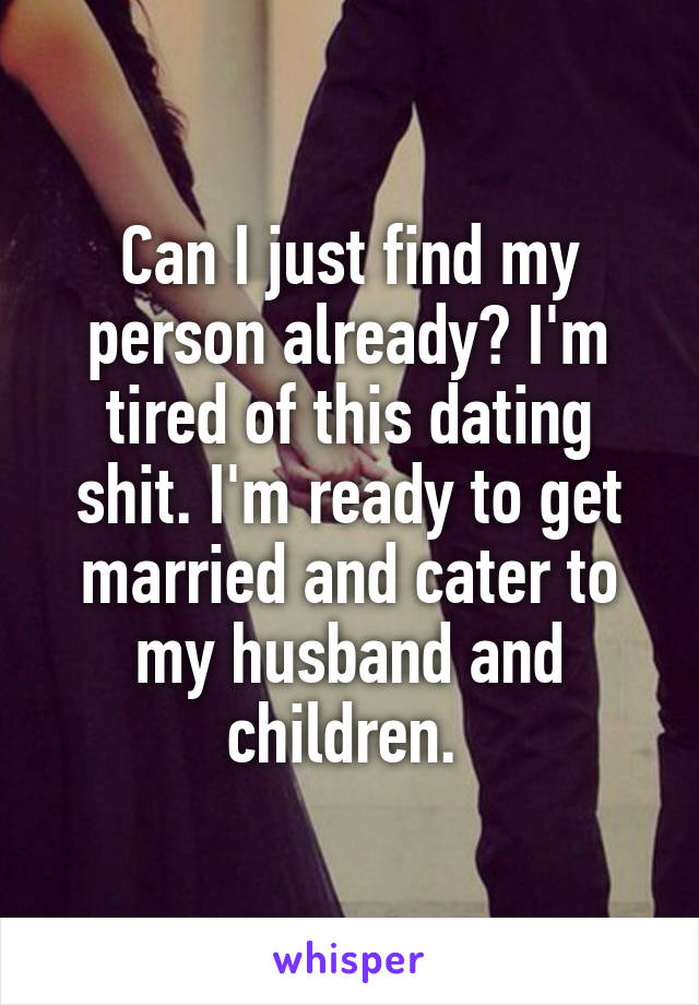 Can I just find my person already? I'm tired of this dating shit. I'm ready to get married and cater to my husband and children. 
