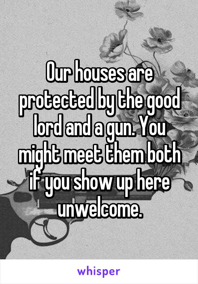 Our houses are protected by the good lord and a gun. You might meet them both if you show up here unwelcome.