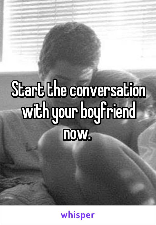 Start the conversation with your boyfriend now. 