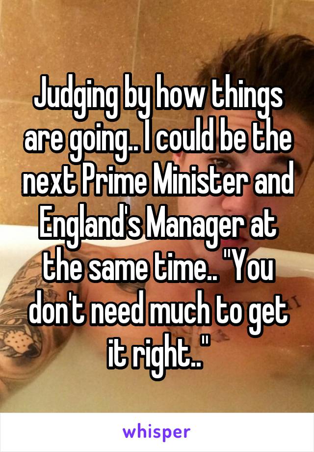 Judging by how things are going.. I could be the next Prime Minister and England's Manager at the same time.. "You don't need much to get it right.."