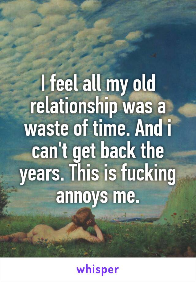 I feel all my old relationship was a waste of time. And i can't get back the years. This is fucking annoys me.