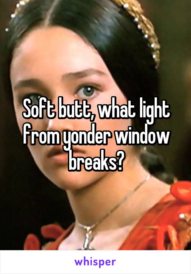 Soft butt, what light from yonder window breaks?