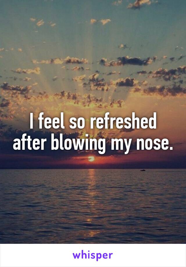 I feel so refreshed after blowing my nose.
