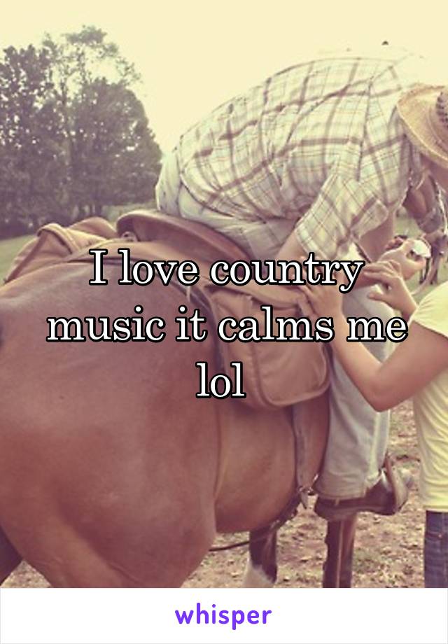 I love country music it calms me lol 
