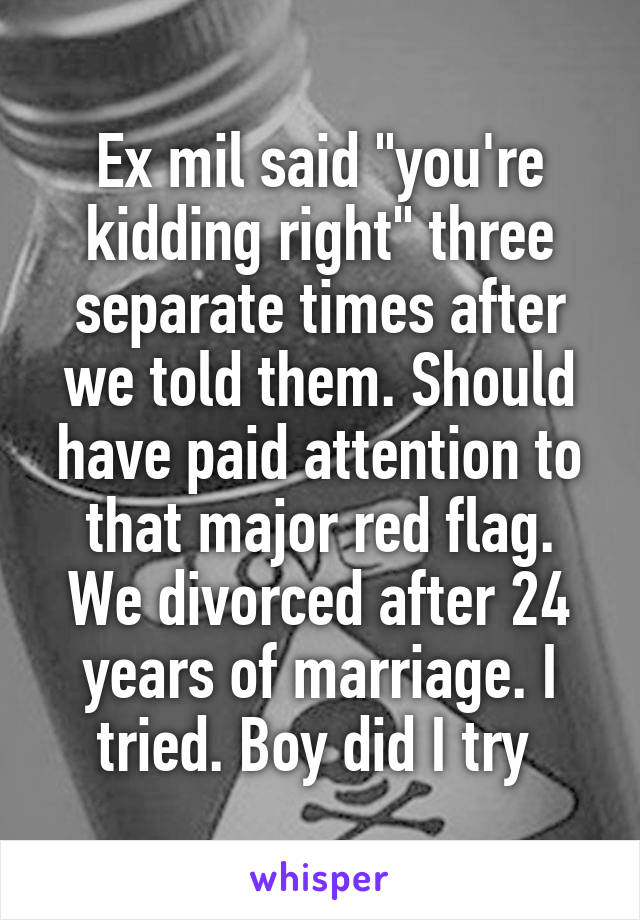 Ex mil said "you're kidding right" three separate times after we told them. Should have paid attention to that major red flag. We divorced after 24 years of marriage. I tried. Boy did I try 