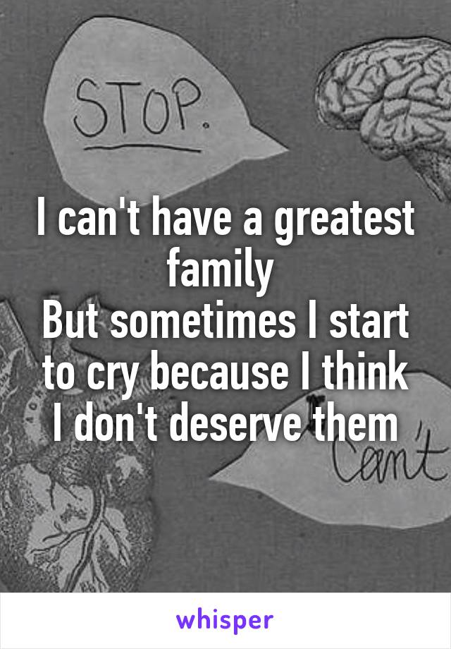 I can't have a greatest family 
But sometimes I start to cry because I think
I don't deserve them