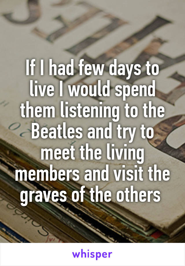 If I had few days to live I would spend them listening to the Beatles and try to meet the living members and visit the graves of the others 