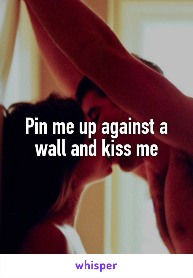 Pin me up against a wall and kiss me