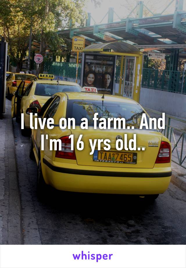 I live on a farm.. And I'm 16 yrs old..